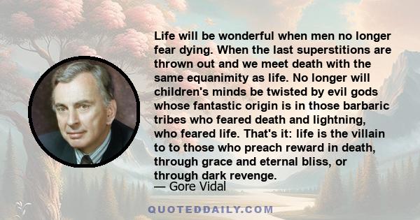 Life will be wonderful when men no longer fear dying. When the last superstitions are thrown out and we meet death with the same equanimity as life. No longer will children's minds be twisted by evil gods whose