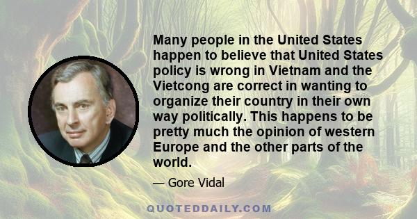 Many people in the United States happen to believe that United States policy is wrong in Vietnam and the Vietcong are correct in wanting to organize their country in their own way politically. This happens to be pretty