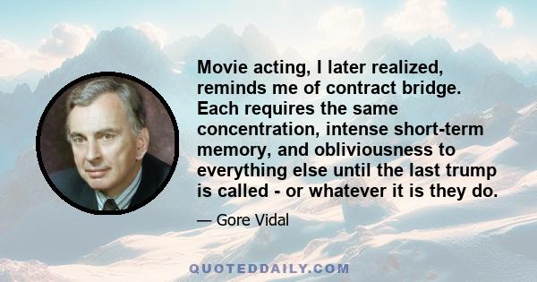 Movie acting, I later realized, reminds me of contract bridge. Each requires the same concentration, intense short-term memory, and obliviousness to everything else until the last trump is called - or whatever it is