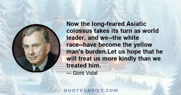 Now the long-feared Asiatic colossus takes its turn as world leader, and we--the white race--have become the yellow man's burden.Let us hope that he will treat us more kindly than we treated him.