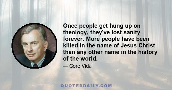 Once people get hung up on theology, they've lost sanity forever. More people have been killed in the name of Jesus Christ than any other name in the history of the world.