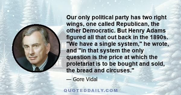 Our only political party has two right wings, one called Republican, the other Democratic. But Henry Adams figured all that out back in the 1890s. We have a single system, he wrote, and in that system the only question