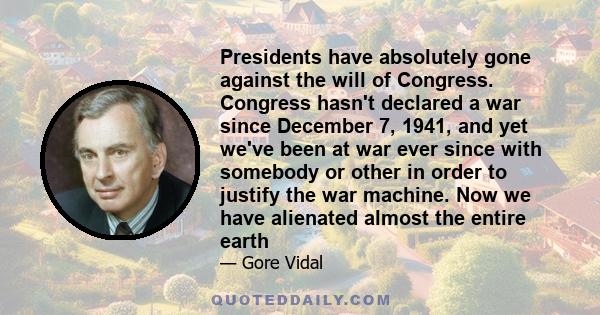 Presidents have absolutely gone against the will of Congress. Congress hasn't declared a war since December 7, 1941, and yet we've been at war ever since with somebody or other in order to justify the war machine. Now