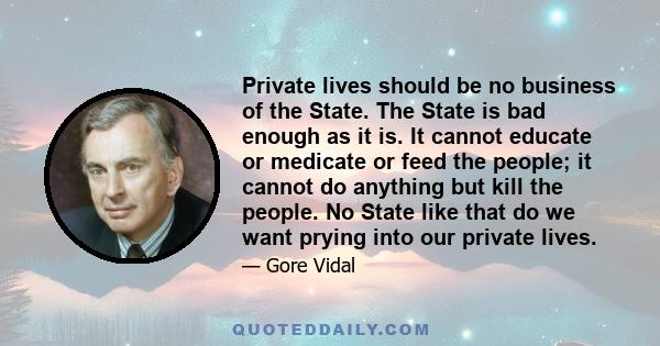 Private lives should be no business of the State. The State is bad enough as it is. It cannot educate or medicate or feed the people; it cannot do anything but kill the people. No State like that do we want prying into