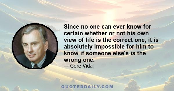 Since no one can ever know for certain whether or not his own view of life is the correct one, it is absolutely impossible for him to know if someone else's is the wrong one.