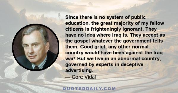 Since there is no system of public education, the great majority of my fellow citizens is frighteningly ignorant. They have no idea where Iraq is. They accept as the gospel whatever the government tells them. Good