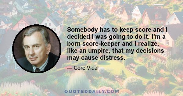 Somebody has to keep score and I decided I was going to do it. I'm a born score-keeper and I realize, like an umpire, that my decisions may cause distress.