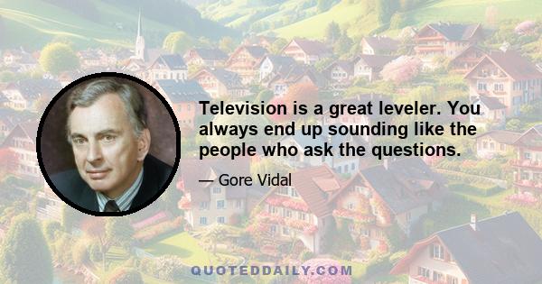 Television is a great leveler. You always end up sounding like the people who ask the questions.