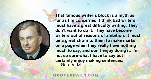 That famous writer’s block is a myth as far as I’m concerned. I think bad writers must have a great difficulty writing. They don’t want to do it. They have become writers out of reasons of ambition. It must be a great