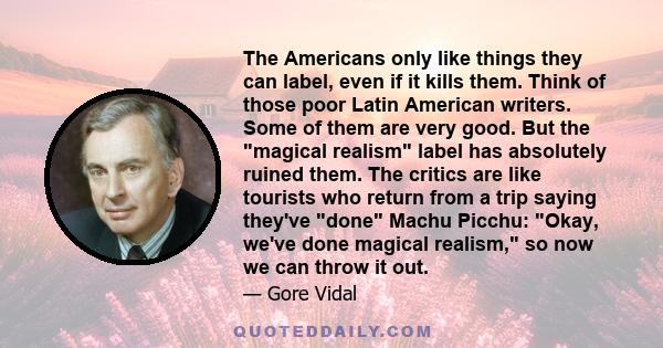 The Americans only like things they can label, even if it kills them. Think of those poor Latin American writers. Some of them are very good. But the magical realism label has absolutely ruined them. The critics are