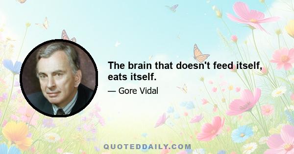 The brain that doesn't feed itself, eats itself.