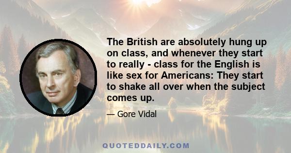 The British are absolutely hung up on class, and whenever they start to really - class for the English is like sex for Americans: They start to shake all over when the subject comes up.