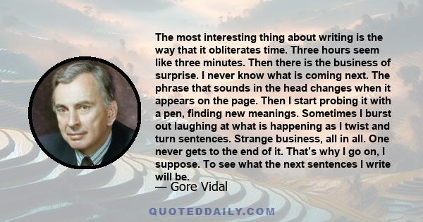 The most interesting thing about writing is the way that it obliterates time. Three hours seem like three minutes. Then there is the business of surprise. I never know what is coming next. The phrase that sounds in the