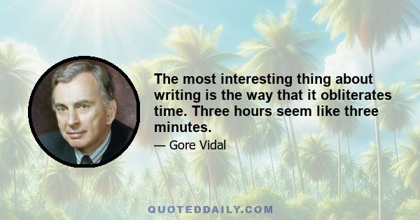 The most interesting thing about writing is the way that it obliterates time. Three hours seem like three minutes.