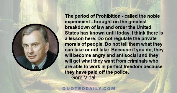 The period of Prohibition - called the noble experiment - brought on the greatest breakdown of law and order the United States has known until today. I think there is a lesson here. Do not regulate the private morals of 