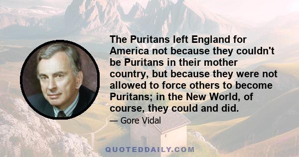 The Puritans left England for America not because they couldn't be Puritans in their mother country, but because they were not allowed to force others to become Puritans; in the New World, of course, they could and did.