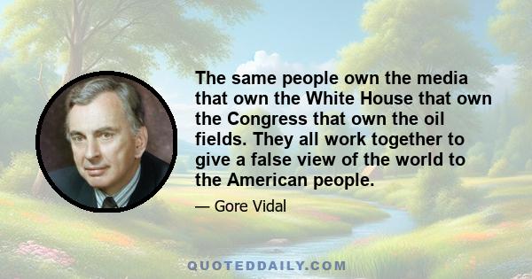 The same people own the media that own the White House that own the Congress that own the oil fields. They all work together to give a false view of the world to the American people.