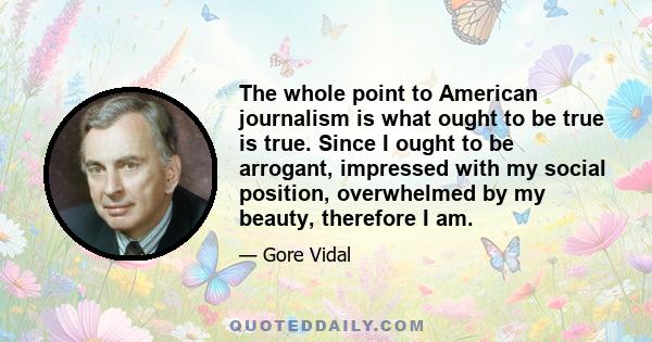 The whole point to American journalism is what ought to be true is true. Since I ought to be arrogant, impressed with my social position, overwhelmed by my beauty, therefore I am.