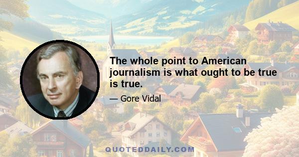 The whole point to American journalism is what ought to be true is true.