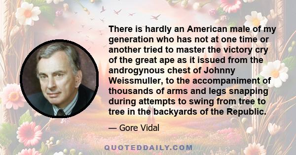 There is hardly an American male of my generation who has not at one time or another tried to master the victory cry of the great ape as it issued from the androgynous chest of Johnny Weissmuller, to the accompaniment