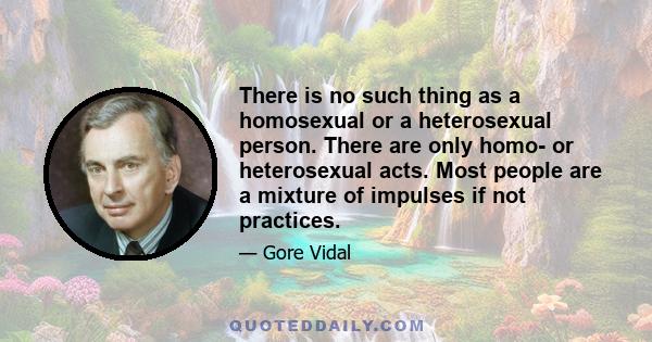 There is no such thing as a homosexual or a heterosexual person. There are only homo- or heterosexual acts. Most people are a mixture of impulses if not practices.