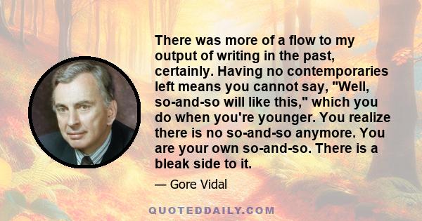 There was more of a flow to my output of writing in the past, certainly. Having no contemporaries left means you cannot say, Well, so-and-so will like this, which you do when you're younger. You realize there is no