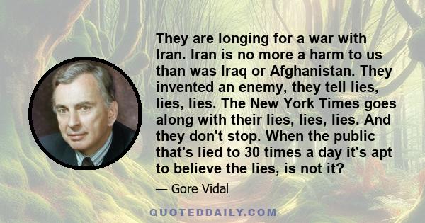 They are longing for a war with Iran. Iran is no more a harm to us than was Iraq or Afghanistan. They invented an enemy, they tell lies, lies, lies. The New York Times goes along with their lies, lies, lies. And they