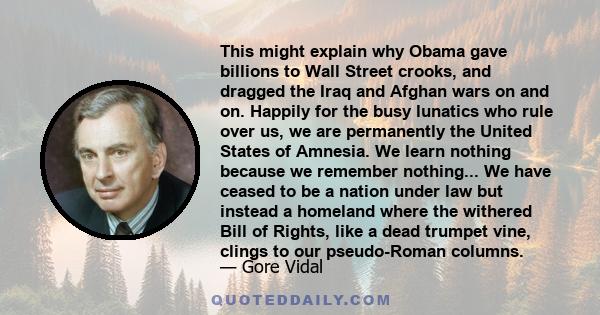 This might explain why Obama gave billions to Wall Street crooks, and dragged the Iraq and Afghan wars on and on. Happily for the busy lunatics who rule over us, we are permanently the United States of Amnesia. We learn 