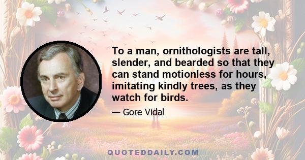 To a man, ornithologists are tall, slender, and bearded so that they can stand motionless for hours, imitating kindly trees, as they watch for birds.