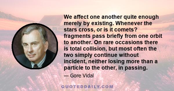 We affect one another quite enough merely by existing. Whenever the stars cross, or is it comets? fragments pass briefly from one orbit to another. On rare occasions there is total collision, but most often the two