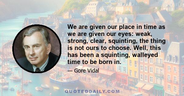 We are given our place in time as we are given our eyes: weak, strong, clear, squinting, the thing is not ours to choose. Well, this has been a squinting, walleyed time to be born in.