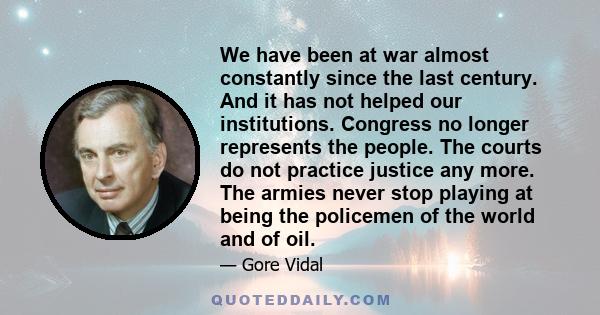 We have been at war almost constantly since the last century. And it has not helped our institutions. Congress no longer represents the people. The courts do not practice justice any more. The armies never stop playing