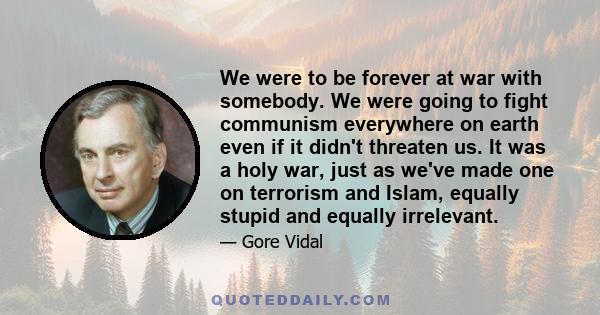 We were to be forever at war with somebody. We were going to fight communism everywhere on earth even if it didn't threaten us. It was a holy war, just as we've made one on terrorism and Islam, equally stupid and