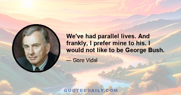 We've had parallel lives. And frankly, I prefer mine to his. I would not like to be George Bush.