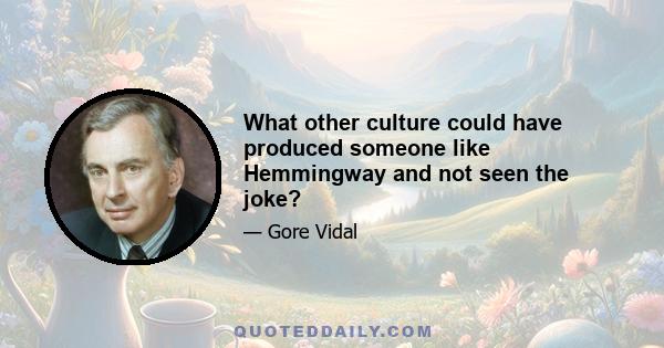 What other culture could have produced someone like Hemmingway and not seen the joke?