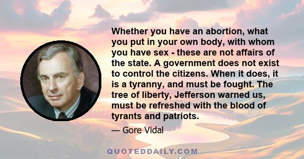 Whether you have an abortion, what you put in your own body, with whom you have sex - these are not affairs of the state. A government does not exist to control the citizens. When it does, it is a tyranny, and must be