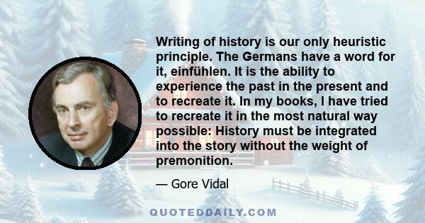 Writing of history is our only heuristic principle. The Germans have a word for it, einfühlen. It is the ability to experience the past in the present and to recreate it. In my books, I have tried to recreate it in the