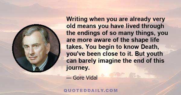 Writing when you are already very old means you have lived through the endings of so many things, you are more aware of the shape life takes. You begin to know Death, you've been close to it. But youth can barely