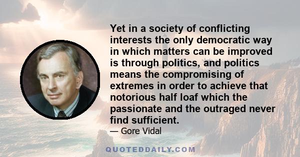 Yet in a society of conflicting interests the only democratic way in which matters can be improved is through politics, and politics means the compromising of extremes in order to achieve that notorious half loaf which