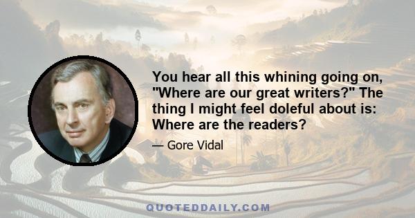 You hear all this whining going on, Where are our great writers? The thing I might feel doleful about is: Where are the readers?