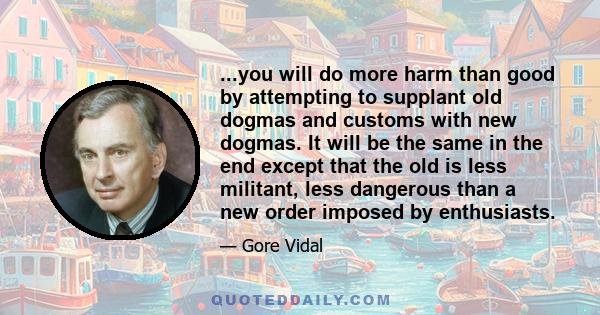 ...you will do more harm than good by attempting to supplant old dogmas and customs with new dogmas. It will be the same in the end except that the old is less militant, less dangerous than a new order imposed by