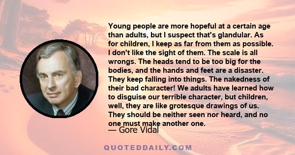 Young people are more hopeful at a certain age than adults, but I suspect that's glandular. As for children, I keep as far from them as possible. I don't like the sight of them. The scale is all wrongs. The heads tend