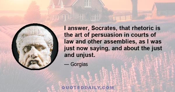 I answer, Socrates, that rhetoric is the art of persuasion in courts of law and other assemblies, as I was just now saying, and about the just and unjust.