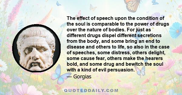 The effect of speech upon the condition of the soul is comparable to the power of drugs over the nature of bodies. For just as different drugs dispel different secretions from the body, and some bring an end to disease