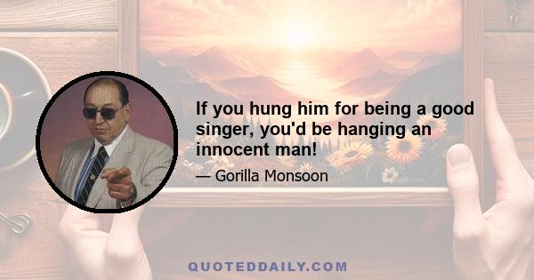 If you hung him for being a good singer, you'd be hanging an innocent man!