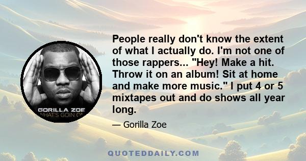 People really don't know the extent of what I actually do. I'm not one of those rappers... Hey! Make a hit. Throw it on an album! Sit at home and make more music. I put 4 or 5 mixtapes out and do shows all year long.