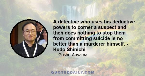 A detective who uses his deductive powers to corner a suspect and then does nothing to stop them from committing suicide is no better than a murderer himself. - Kudo Shinichi