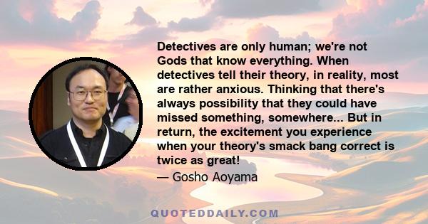 Detectives are only human; we're not Gods that know everything. When detectives tell their theory, in reality, most are rather anxious. Thinking that there's always possibility that they could have missed something,