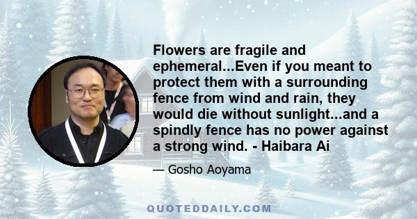 Flowers are fragile and ephemeral...Even if you meant to protect them with a surrounding fence from wind and rain, they would die without sunlight...and a spindly fence has no power against a strong wind. - Haibara Ai