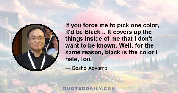 If you force me to pick one color, it'd be Black... It covers up the things inside of me that I don't want to be known. Well, for the same reason, black is the color I hate, too.